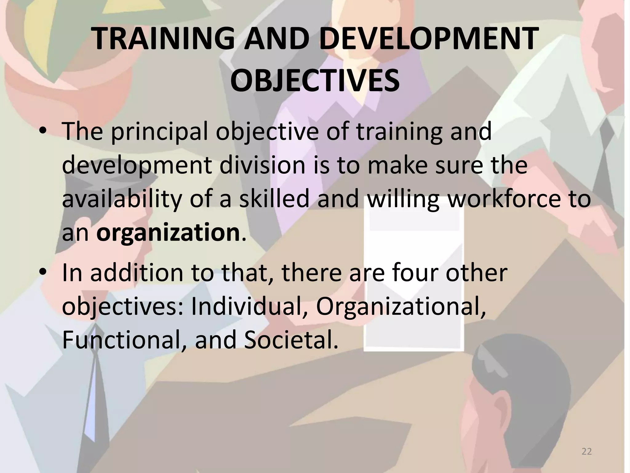 TRAINING AND DEVELOPMENT
OBJECTIVES
• The principal objective of training and
development division is to make sure the
availability of a skilled and willing workforce to
an organization.
• In addition to that, there are four other
objectives: Individual, Organizational,
Functional, and Societal.
22
 
