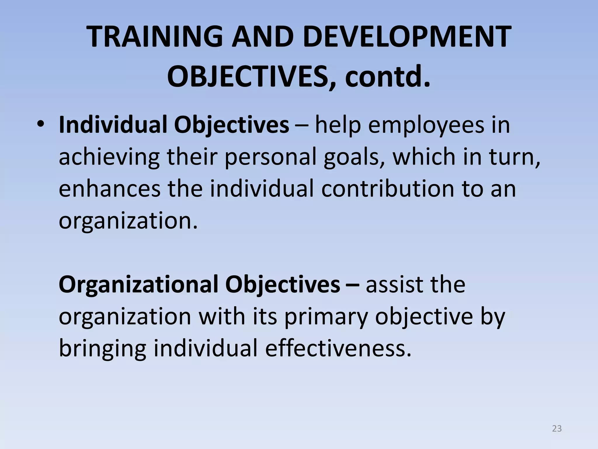 TRAINING AND DEVELOPMENT
OBJECTIVES, contd.
• Individual Objectives – help employees in
achieving their personal goals, which in turn,
enhances the individual contribution to an
organization.
Organizational Objectives – assist the
organization with its primary objective by
bringing individual effectiveness.
23
 
