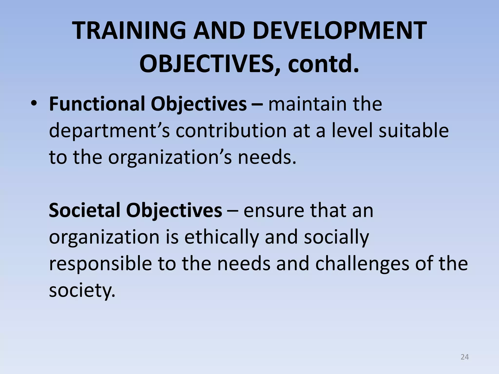 TRAINING AND DEVELOPMENT
OBJECTIVES, contd.
• Functional Objectives – maintain the
department’s contribution at a level suitable
to the organization’s needs.
Societal Objectives – ensure that an
organization is ethically and socially
responsible to the needs and challenges of the
society.
24
 