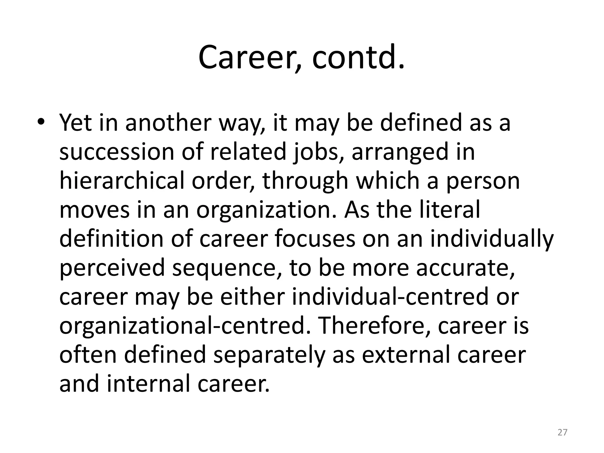 Career, contd.
• Yet in another way, it may be defined as a
succession of related jobs, arranged in
hierarchical order, through which a person
moves in an organization. As the literal
definition of career focuses on an individually
perceived sequence, to be more accurate,
career may be either individual-centred or
organizational-centred. Therefore, career is
often defined separately as external career
and internal career.
27
 