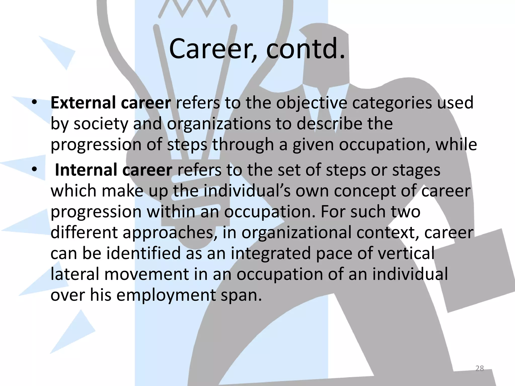 Career, contd.
• External career refers to the objective categories used
by society and organizations to describe the
progression of steps through a given occupation, while
• Internal career refers to the set of steps or stages
which make up the individual’s own concept of career
progression within an occupation. For such two
different approaches, in organizational context, career
can be identified as an integrated pace of vertical
lateral movement in an occupation of an individual
over his employment span.
28
 