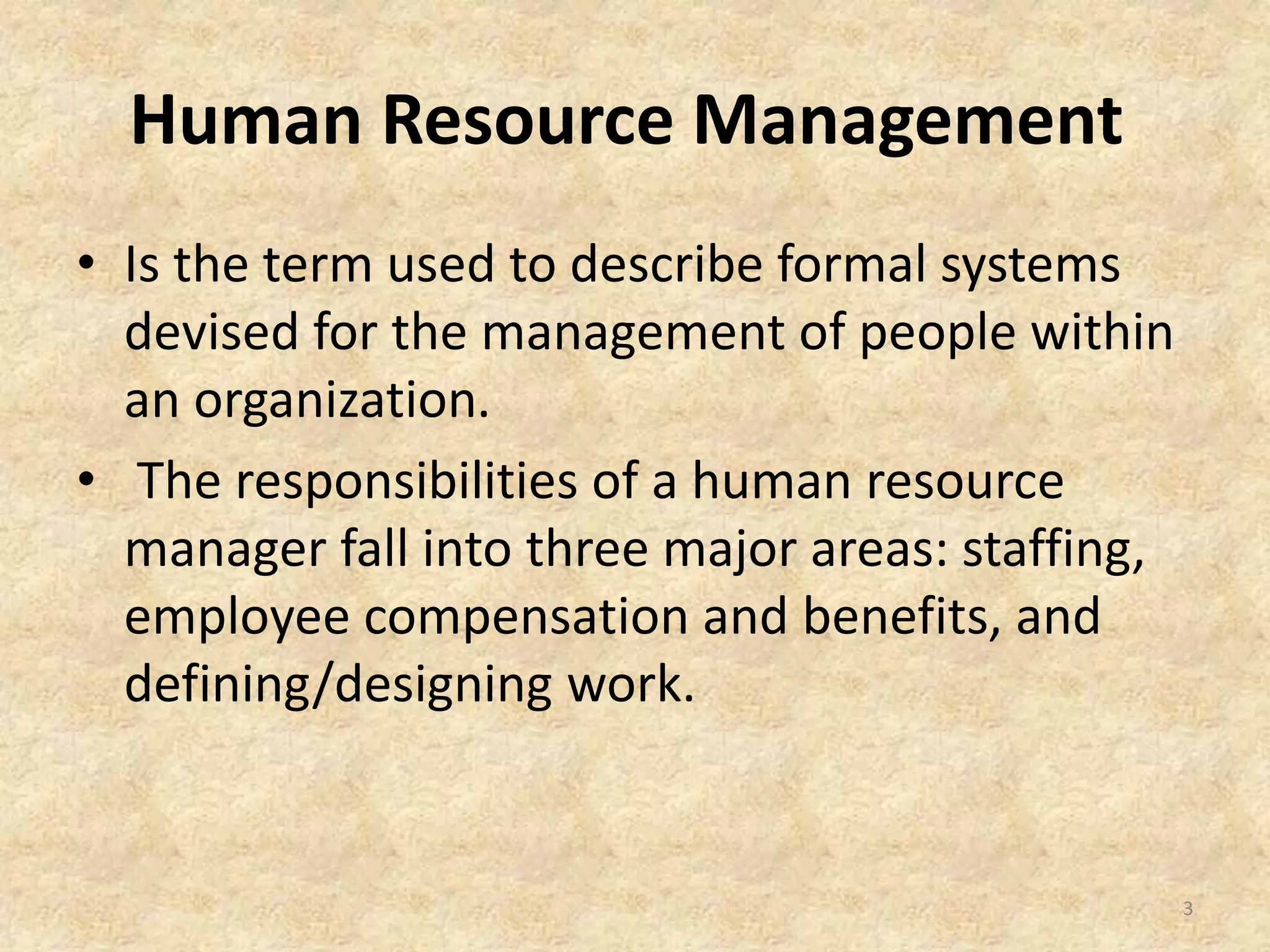 Human Resource Management
• Is the term used to describe formal systems
devised for the management of people within
an organization.
• The responsibilities of a human resource
manager fall into three major areas: staffing,
employee compensation and benefits, and
defining/designing work.
3
 