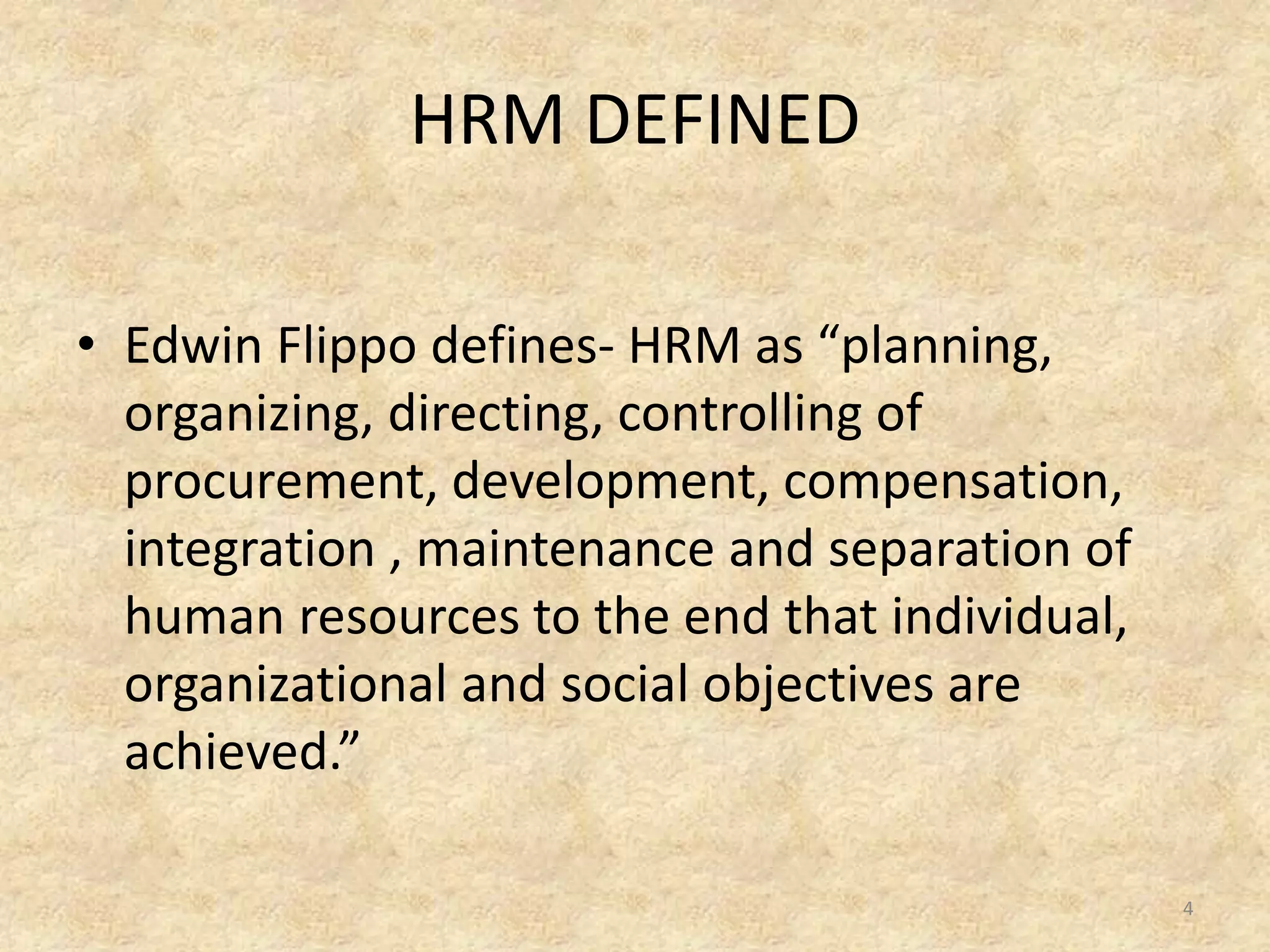 HRM DEFINED
• Edwin Flippo defines- HRM as “planning,
organizing, directing, controlling of
procurement, development, compensation,
integration , maintenance and separation of
human resources to the end that individual,
organizational and social objectives are
achieved.”
4
 
