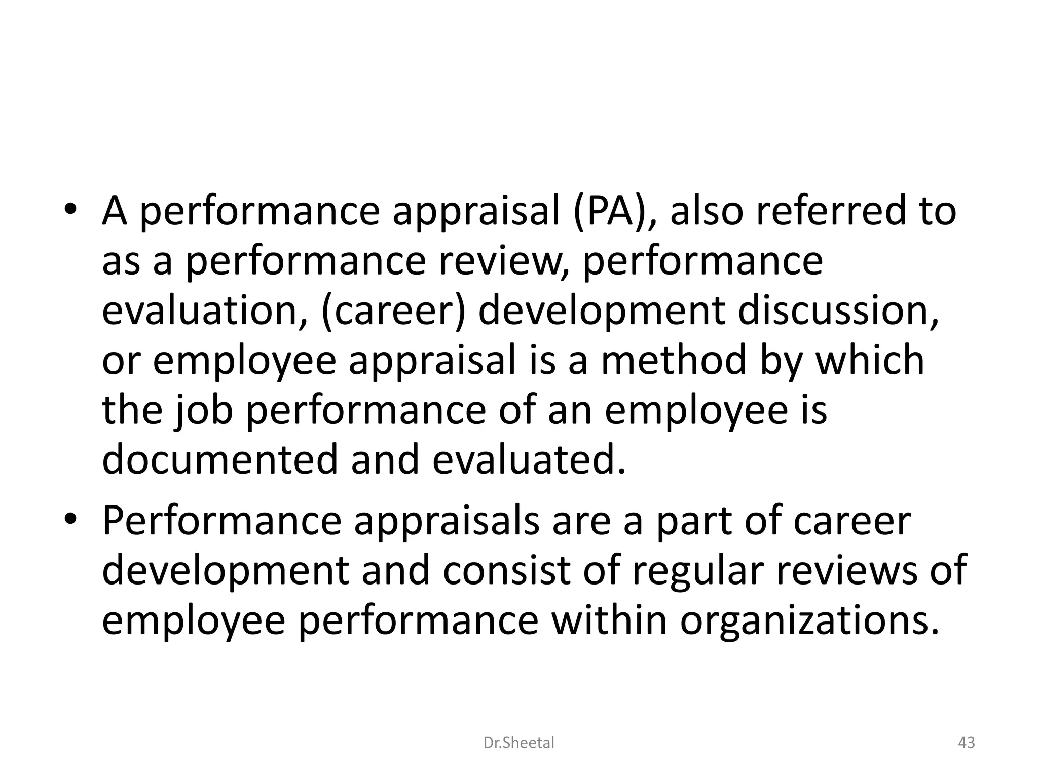 • A performance appraisal (PA), also referred to
as a performance review, performance
evaluation, (career) development discussion,
or employee appraisal is a method by which
the job performance of an employee is
documented and evaluated.
• Performance appraisals are a part of career
development and consist of regular reviews of
employee performance within organizations.
43Dr.Sheetal
 