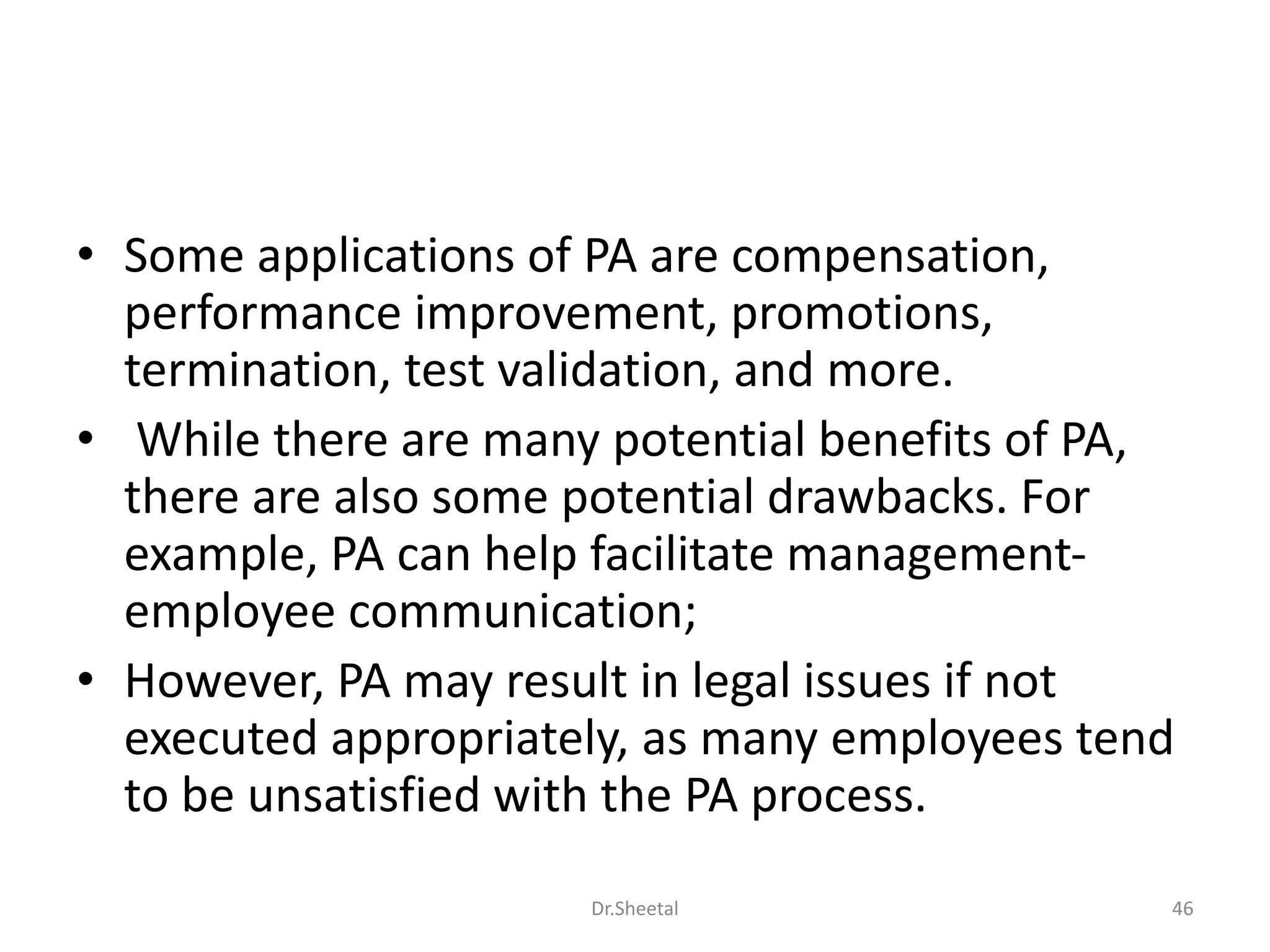 • Some applications of PA are compensation,
performance improvement, promotions,
termination, test validation, and more.
• While there are many potential benefits of PA,
there are also some potential drawbacks. For
example, PA can help facilitate management-
employee communication;
• However, PA may result in legal issues if not
executed appropriately, as many employees tend
to be unsatisfied with the PA process.
46Dr.Sheetal
 