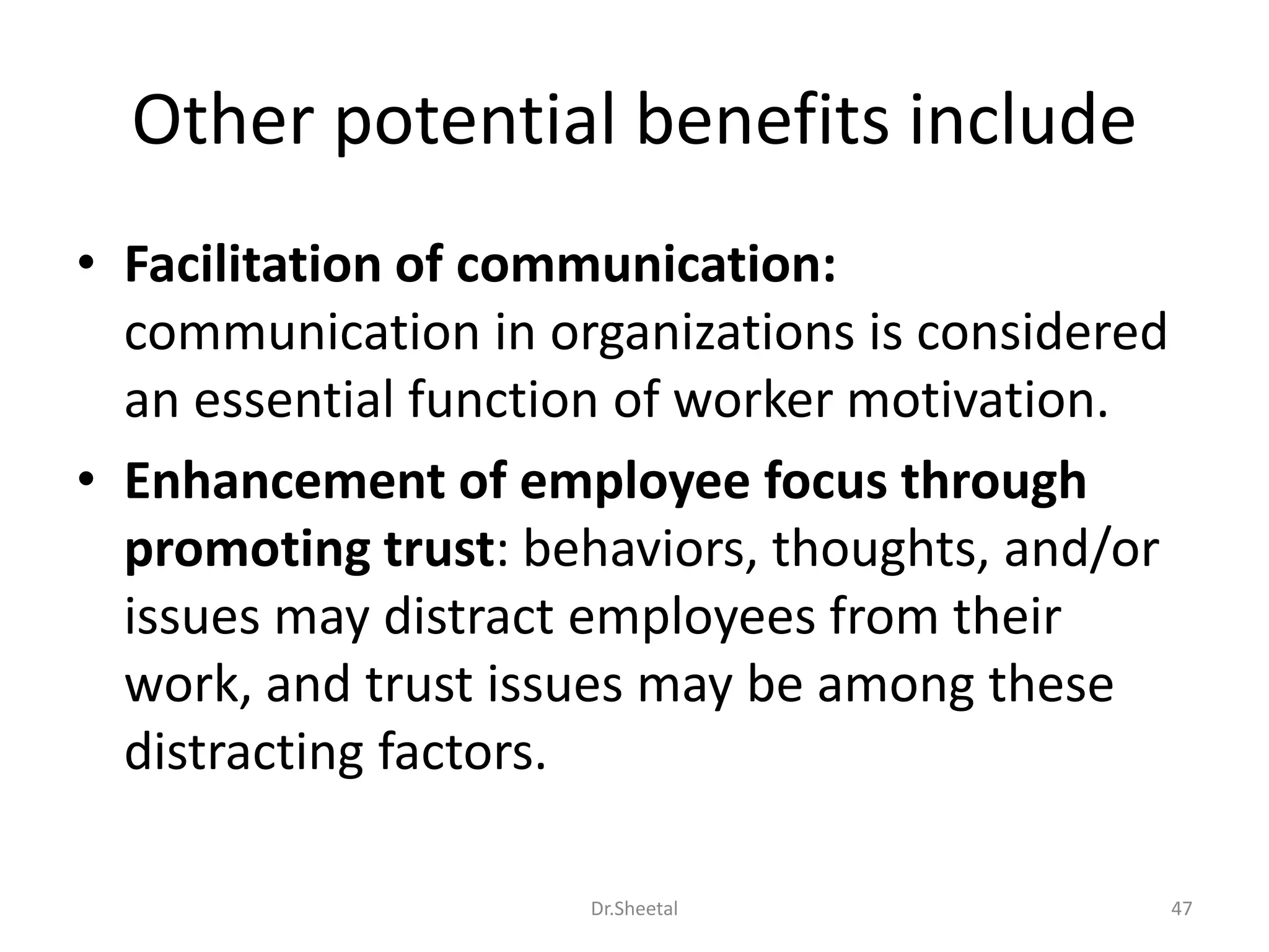 Other potential benefits include
• Facilitation of communication:
communication in organizations is considered
an essential function of worker motivation.
• Enhancement of employee focus through
promoting trust: behaviors, thoughts, and/or
issues may distract employees from their
work, and trust issues may be among these
distracting factors.
47Dr.Sheetal
 