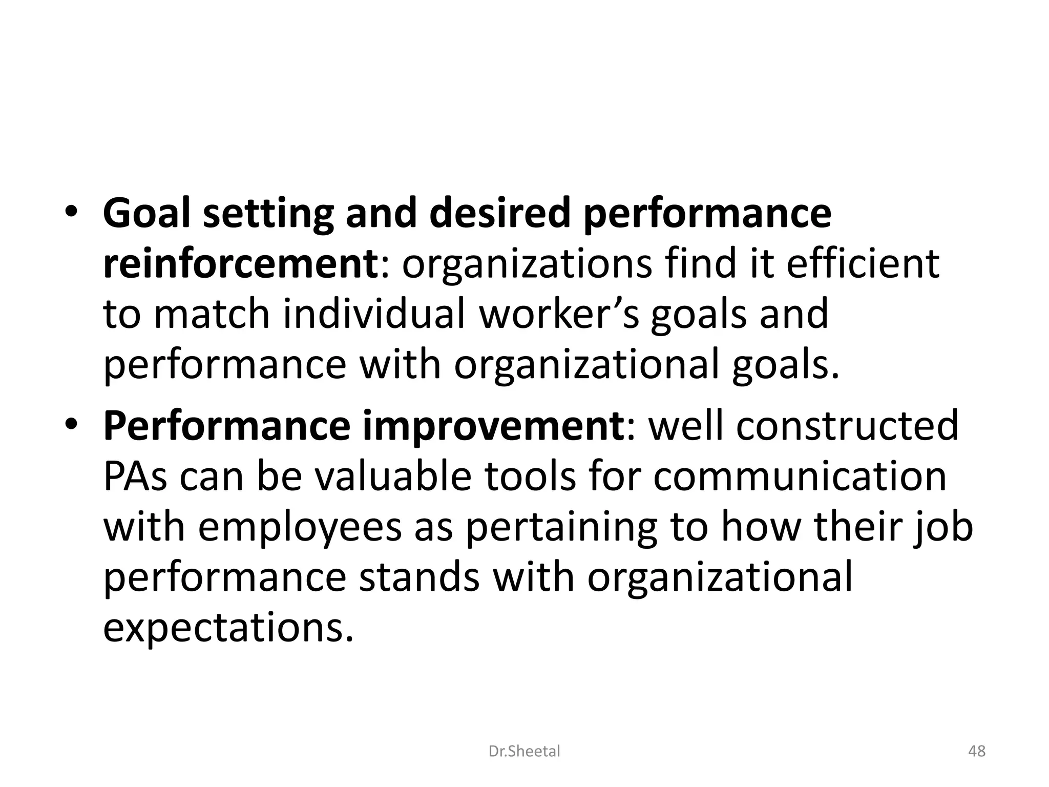 • Goal setting and desired performance
reinforcement: organizations find it efficient
to match individual worker’s goals and
performance with organizational goals.
• Performance improvement: well constructed
PAs can be valuable tools for communication
with employees as pertaining to how their job
performance stands with organizational
expectations.
48Dr.Sheetal
 