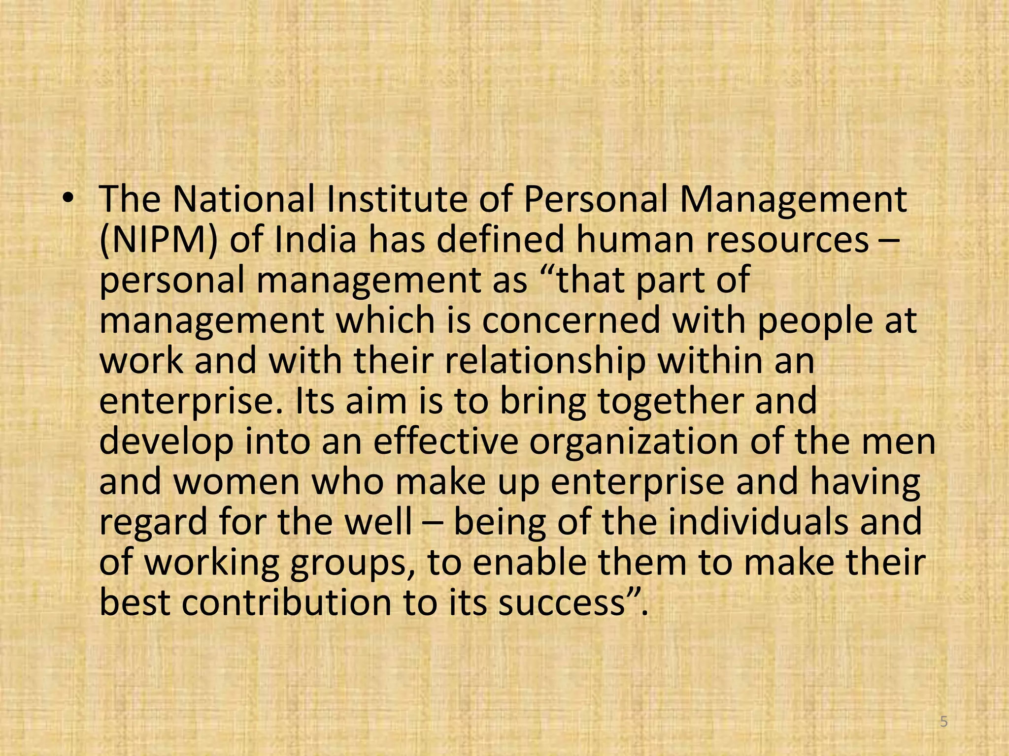 • The National Institute of Personal Management
(NIPM) of India has defined human resources –
personal management as “that part of
management which is concerned with people at
work and with their relationship within an
enterprise. Its aim is to bring together and
develop into an effective organization of the men
and women who make up enterprise and having
regard for the well – being of the individuals and
of working groups, to enable them to make their
best contribution to its success”.
5
 