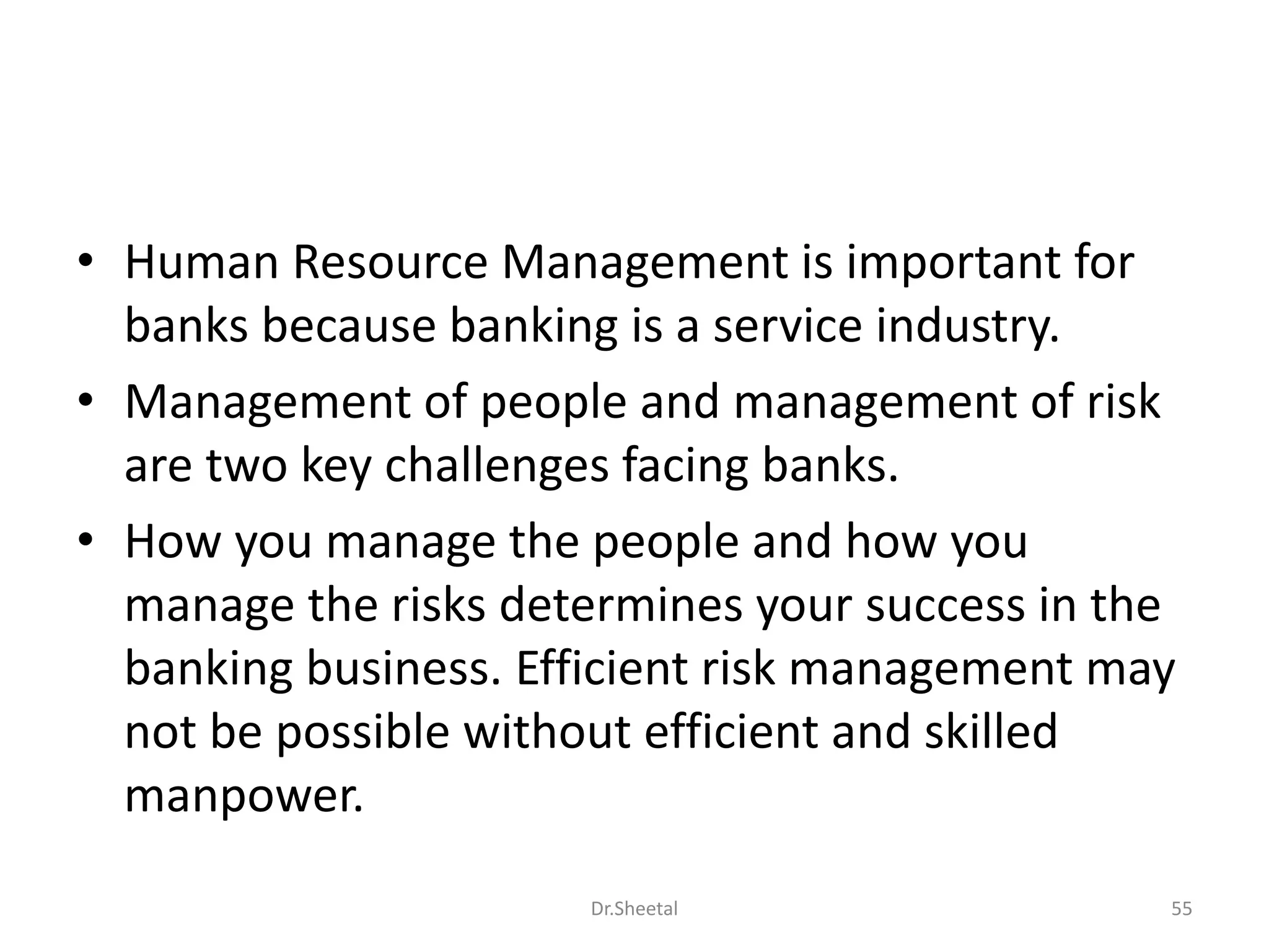 • Human Resource Management is important for
banks because banking is a service industry.
• Management of people and management of risk
are two key challenges facing banks.
• How you manage the people and how you
manage the risks determines your success in the
banking business. Efficient risk management may
not be possible without efficient and skilled
manpower.
55Dr.Sheetal
 