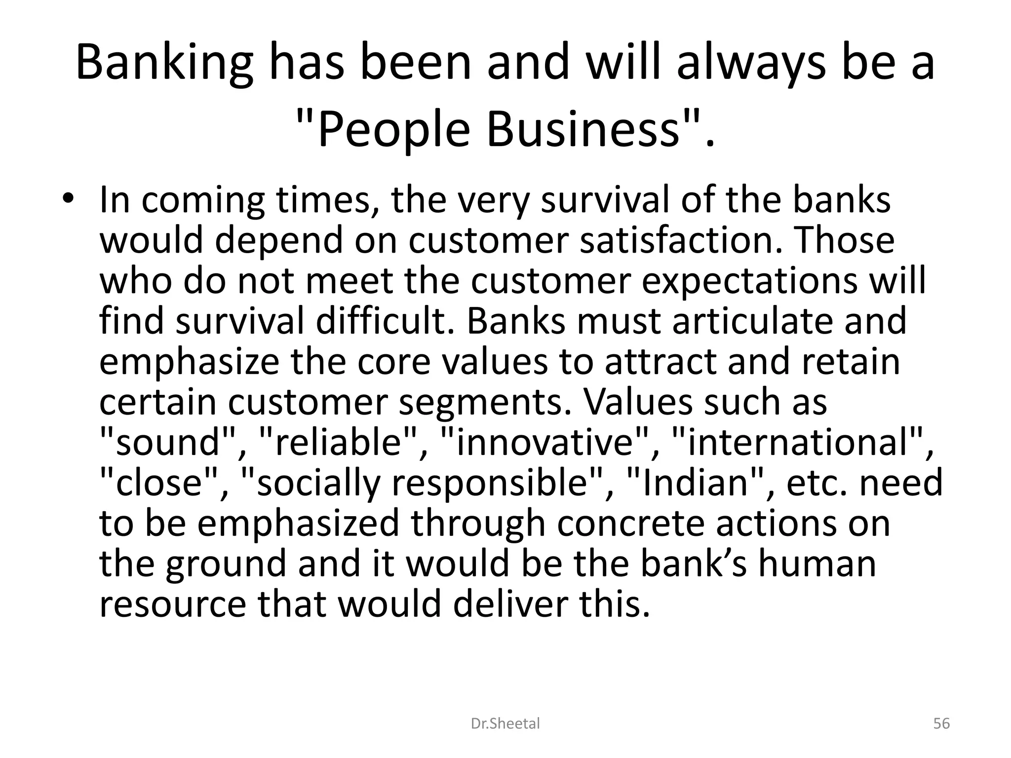 Banking has been and will always be a
"People Business".
• In coming times, the very survival of the banks
would depend on customer satisfaction. Those
who do not meet the customer expectations will
find survival difficult. Banks must articulate and
emphasize the core values to attract and retain
certain customer segments. Values such as
"sound", "reliable", "innovative", "international",
"close", "socially responsible", "Indian", etc. need
to be emphasized through concrete actions on
the ground and it would be the bank’s human
resource that would deliver this.
56Dr.Sheetal
 