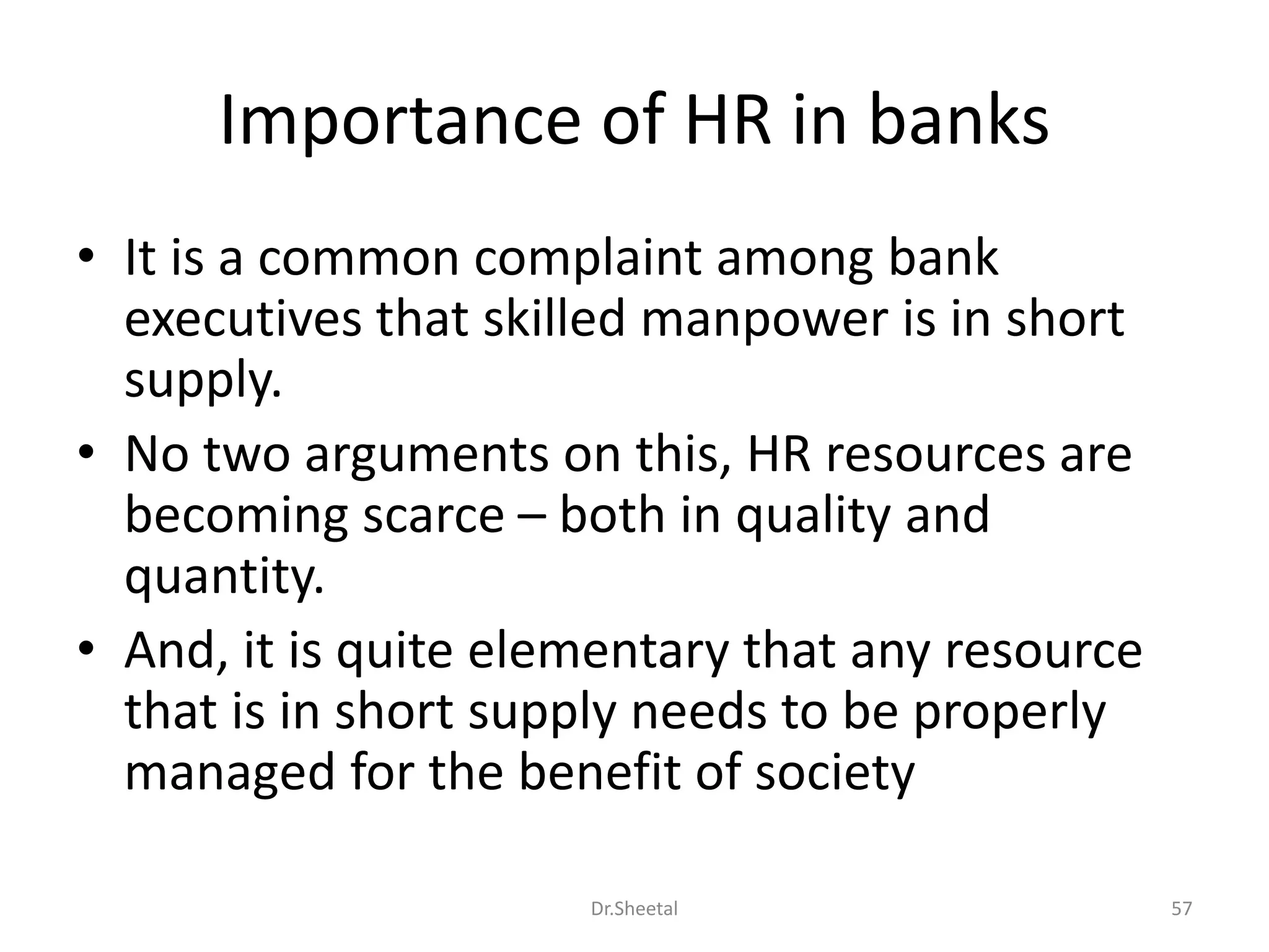 Importance of HR in banks
• It is a common complaint among bank
executives that skilled manpower is in short
supply.
• No two arguments on this, HR resources are
becoming scarce – both in quality and
quantity.
• And, it is quite elementary that any resource
that is in short supply needs to be properly
managed for the benefit of society
57Dr.Sheetal
 