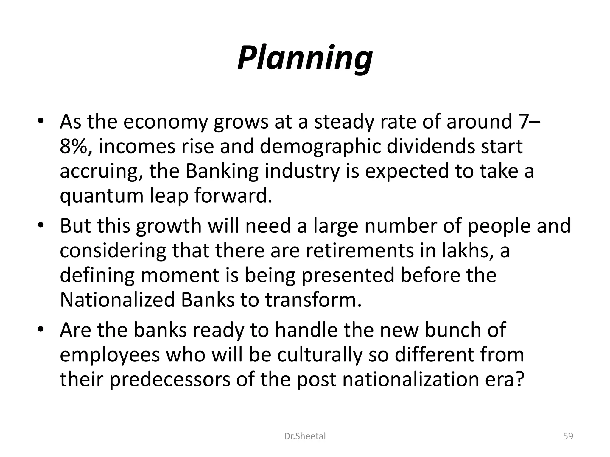 Planning
• As the economy grows at a steady rate of around 7–
8%, incomes rise and demographic dividends start
accruing, the Banking industry is expected to take a
quantum leap forward.
• But this growth will need a large number of people and
considering that there are retirements in lakhs, a
defining moment is being presented before the
Nationalized Banks to transform.
• Are the banks ready to handle the new bunch of
employees who will be culturally so different from
their predecessors of the post nationalization era?
59Dr.Sheetal
 