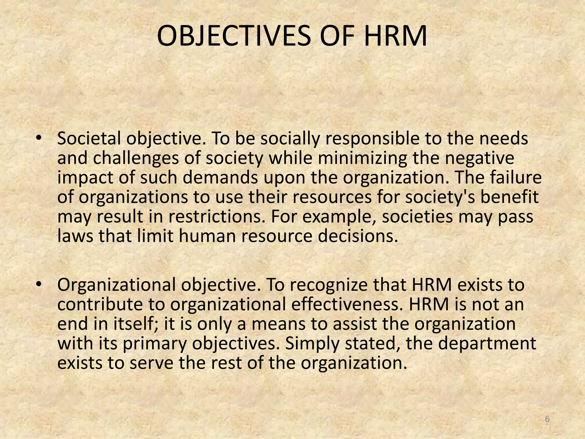 OBJECTIVES OF HRM
• Societal objective. To be socially responsible to the needs
and challenges of society while minimizing the negative
impact of such demands upon the organization. The failure
of organizations to use their resources for society's benefit
may result in restrictions. For example, societies may pass
laws that limit human resource decisions.
• Organizational objective. To recognize that HRM exists to
contribute to organizational effectiveness. HRM is not an
end in itself; it is only a means to assist the organization
with its primary objectives. Simply stated, the department
exists to serve the rest of the organization.
6
 