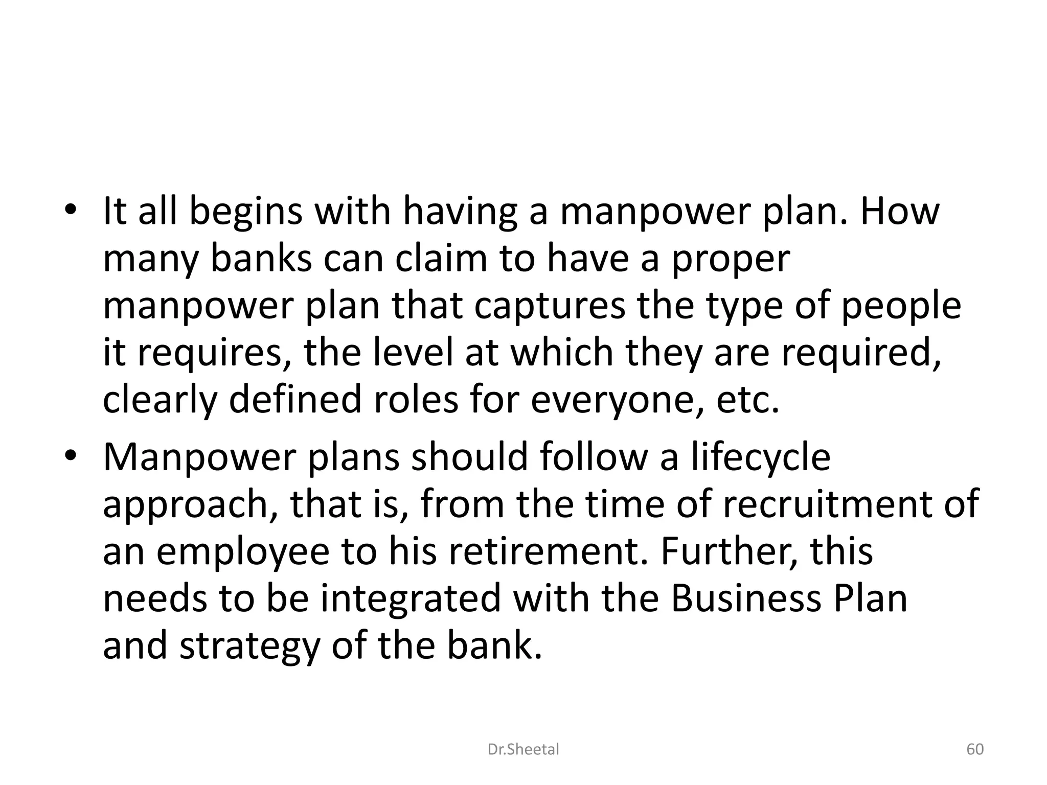 • It all begins with having a manpower plan. How
many banks can claim to have a proper
manpower plan that captures the type of people
it requires, the level at which they are required,
clearly defined roles for everyone, etc.
• Manpower plans should follow a lifecycle
approach, that is, from the time of recruitment of
an employee to his retirement. Further, this
needs to be integrated with the Business Plan
and strategy of the bank.
60Dr.Sheetal
 