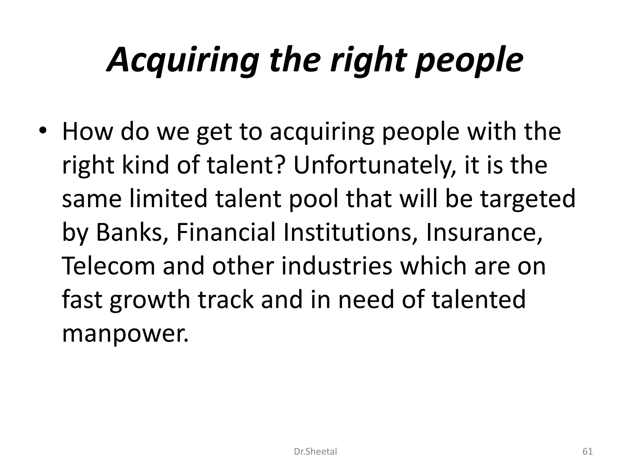 Acquiring the right people
• How do we get to acquiring people with the
right kind of talent? Unfortunately, it is the
same limited talent pool that will be targeted
by Banks, Financial Institutions, Insurance,
Telecom and other industries which are on
fast growth track and in need of talented
manpower.
61Dr.Sheetal
 