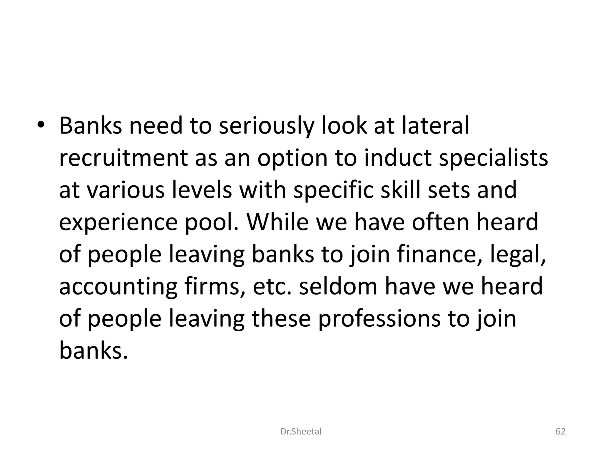 • Banks need to seriously look at lateral
recruitment as an option to induct specialists
at various levels with specific skill sets and
experience pool. While we have often heard
of people leaving banks to join finance, legal,
accounting firms, etc. seldom have we heard
of people leaving these professions to join
banks.
62Dr.Sheetal
 