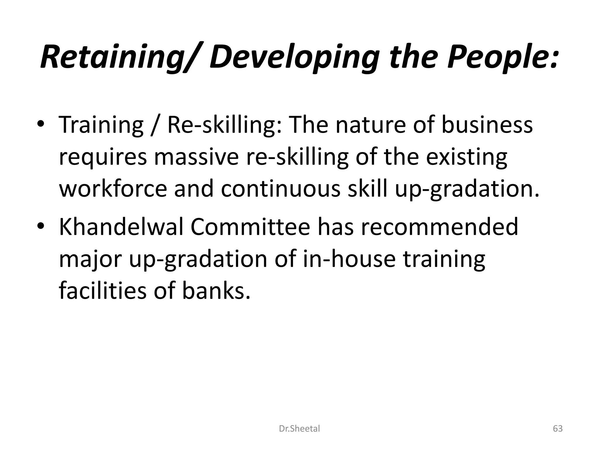 Retaining/ Developing the People:
• Training / Re-skilling: The nature of business
requires massive re-skilling of the existing
workforce and continuous skill up-gradation.
• Khandelwal Committee has recommended
major up-gradation of in-house training
facilities of banks.
63Dr.Sheetal
 
