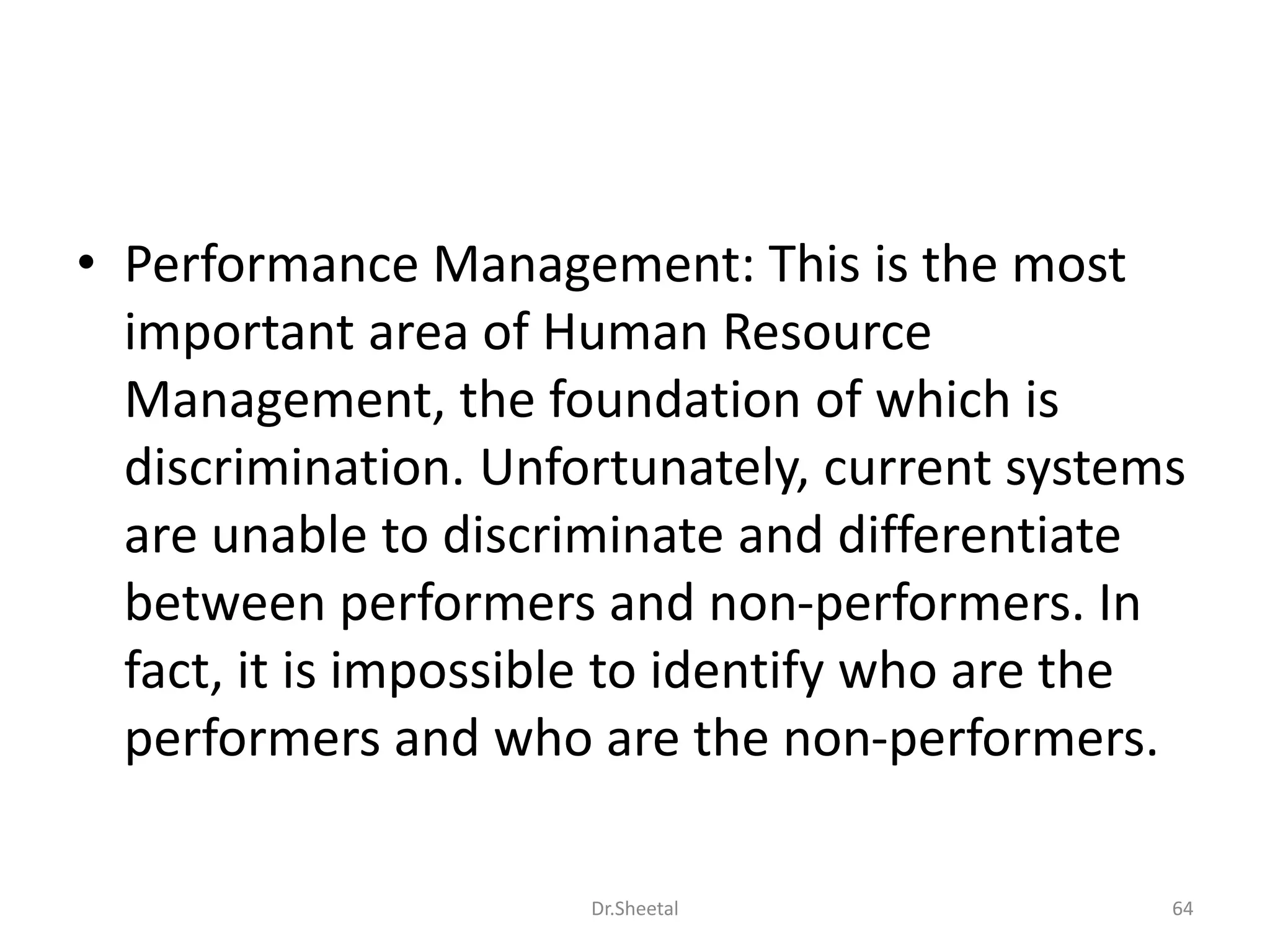• Performance Management: This is the most
important area of Human Resource
Management, the foundation of which is
discrimination. Unfortunately, current systems
are unable to discriminate and differentiate
between performers and non-performers. In
fact, it is impossible to identify who are the
performers and who are the non-performers.
64Dr.Sheetal
 
