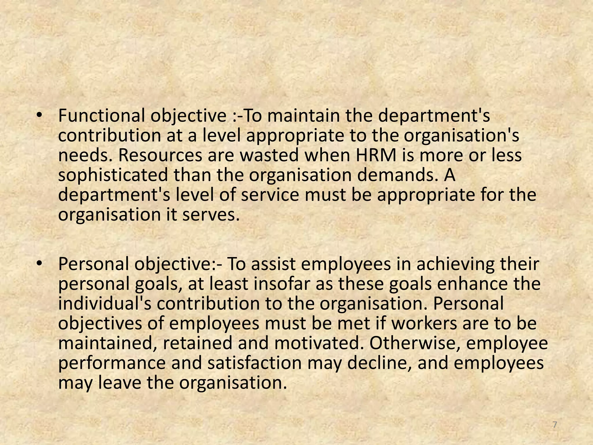• Functional objective :-To maintain the department's
contribution at a level appropriate to the organisation's
needs. Resources are wasted when HRM is more or less
sophisticated than the organisation demands. A
department's level of service must be appropriate for the
organisation it serves.
• Personal objective:- To assist employees in achieving their
personal goals, at least insofar as these goals enhance the
individual's contribution to the organisation. Personal
objectives of employees must be met if workers are to be
maintained, retained and motivated. Otherwise, employee
performance and satisfaction may decline, and employees
may leave the organisation.
7
 
