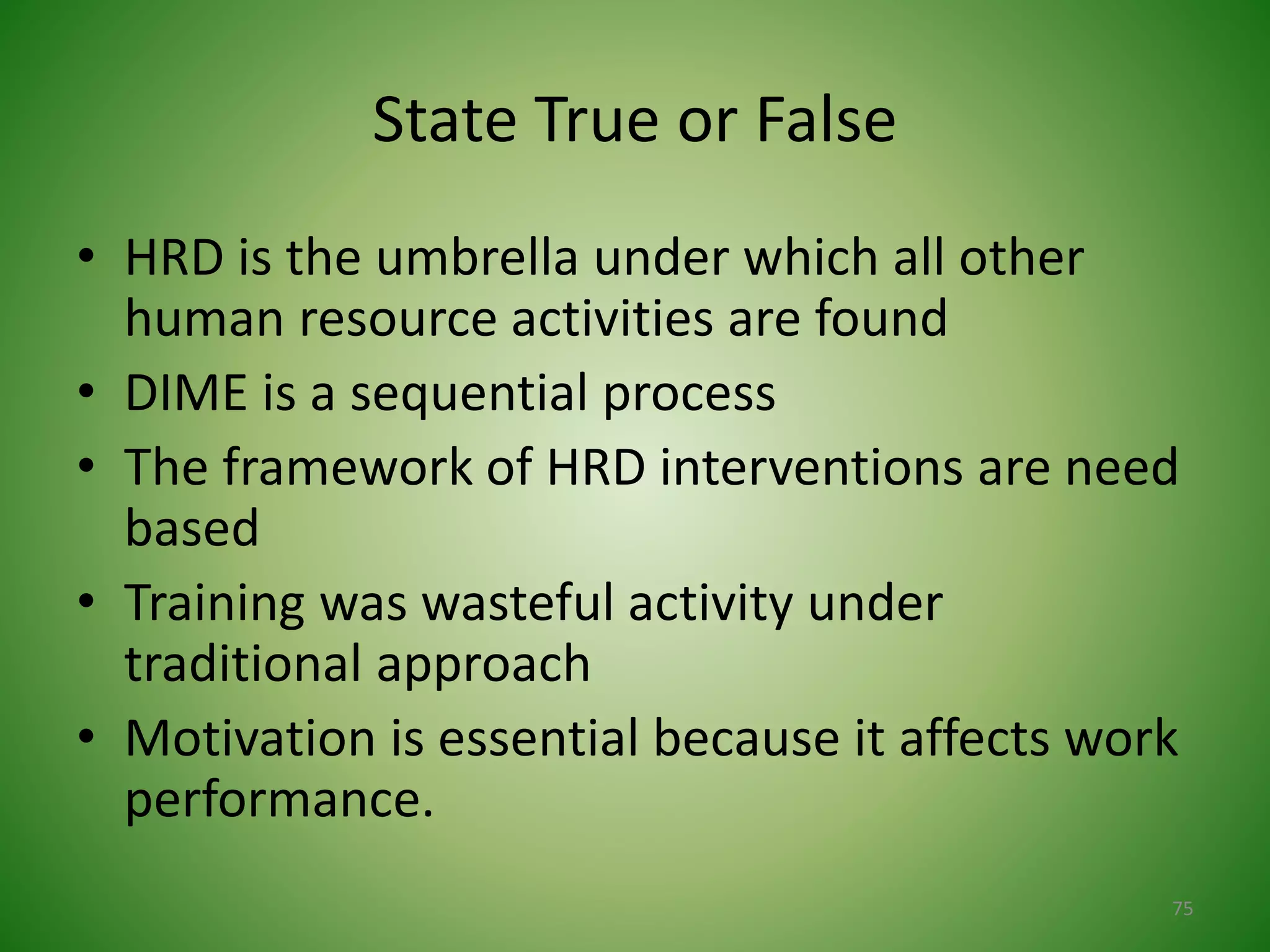 State True or False
• HRD is the umbrella under which all other
human resource activities are found
• DIME is a sequential process
• The framework of HRD interventions are need
based
• Training was wasteful activity under
traditional approach
• Motivation is essential because it affects work
performance.
75
 