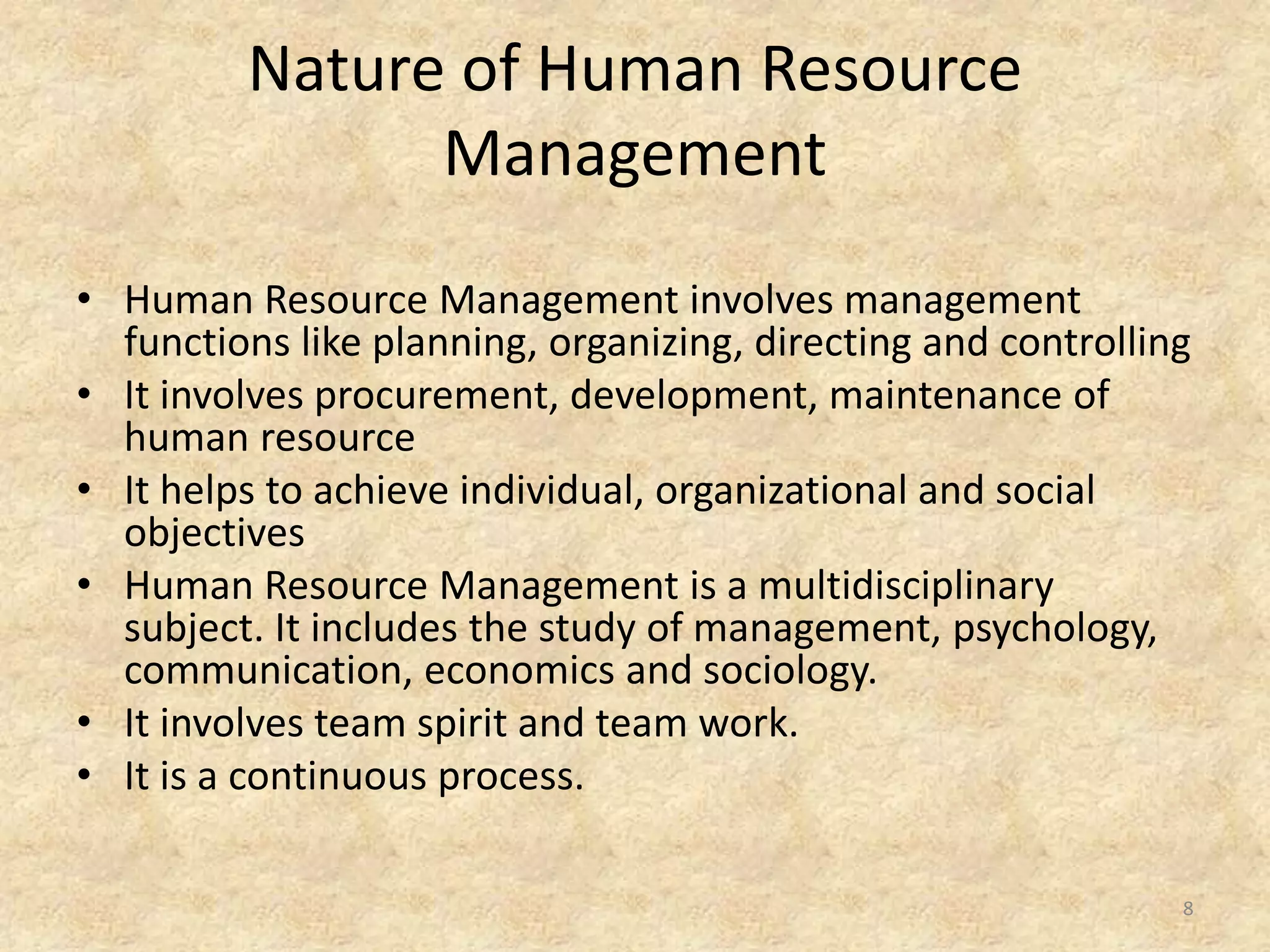Nature of Human Resource
Management
• Human Resource Management involves management
functions like planning, organizing, directing and controlling
• It involves procurement, development, maintenance of
human resource
• It helps to achieve individual, organizational and social
objectives
• Human Resource Management is a multidisciplinary
subject. It includes the study of management, psychology,
communication, economics and sociology.
• It involves team spirit and team work.
• It is a continuous process.
8
 