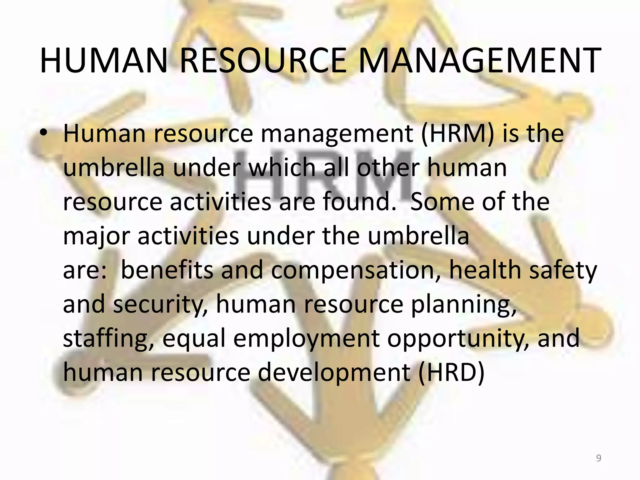 HUMAN RESOURCE MANAGEMENT
• Human resource management (HRM) is the
umbrella under which all other human
resource activities are found. Some of the
major activities under the umbrella
are: benefits and compensation, health safety
and security, human resource planning,
staffing, equal employment opportunity, and
human resource development (HRD)
9
 