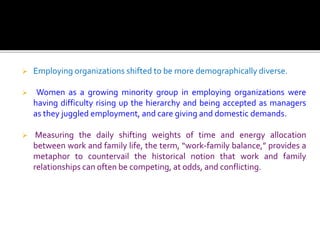  Employing organizations shifted to be more demographically diverse.
 Women as a growing minority group in employing organizations were
having difficulty rising up the hierarchy and being accepted as managers
as they juggled employment, and care giving and domestic demands.
 Measuring the daily shifting weights of time and energy allocation
between work and family life, the term, “work-family balance,” provides a
metaphor to countervail the historical notion that work and family
relationships can often be competing, at odds, and conflicting.
 
