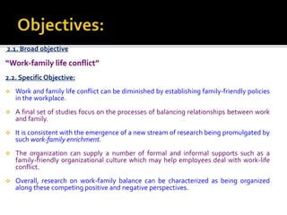 2.1. Broad objective
“Work-family life conflict”
2.2. Specific Objective:
 Work and family life conflict can be diminished by establishing family-friendly policies
in the workplace.
 A final set of studies focus on the processes of balancing relationships between work
and family.
 It is consistent with the emergence of a new stream of research being promulgated by
such work-family enrichment.
 The organization can supply a number of formal and informal supports such as a
family-friendly organizational culture which may help employees deal with work-life
conflict.
 Overall, research on work-family balance can be characterized as being organized
along these competing positive and negative perspectives.
 