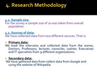 4.1. Sample size:
For the survey a sample size of 10 was taken from overall
population.
4.2. Sources of data:
We have collected data from two different sources.That is:
 Primary data:
We took the interview and collected data from the owner,
Doctors, Professors, lecturer, councilor, cashier, Executives
and IT specialists from 9 different organizations.
 Secondary data:
We have gathered data from collect data from Google and
using the website ofWikipedia
 