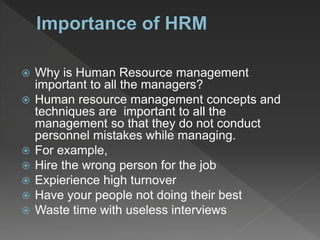  Why is Human Resource management
important to all the managers?
 Human resource management concepts and
techniques are important to all the
management so that they do not conduct
personnel mistakes while managing.
 For example,
 Hire the wrong person for the job
 Expierience high turnover
 Have your people not doing their best
 Waste time with useless interviews
 