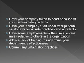  Have your company taken to court because of
your discriminatory actions
 Have your company cited under occupational
safety laws for unsafe practices and accidents
 Have some employees think their salaries are
unfair relative to others in the organization
 Allow a lack of training to undermine your
department’s effectiveness
 Commit any unfair labor practices
 