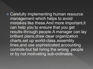  Carefully implementing human resource
management which helps to avoid
mistakes like these.And more important,it
can help you to ensure that you get
results-through people.A manager can lay
brilliant plans,draw clear organization
charts,set up world-class assembly
lines,and use sophisticated accounting
controls-but fail hiring the wrong people
or by not motivating sub-ordinates.
 