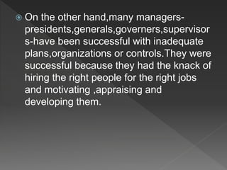  On the other hand,many managers-
presidents,generals,governers,supervisor
s-have been successful with inadequate
plans,organizations or controls.They were
successful because they had the knack of
hiring the right people for the right jobs
and motivating ,appraising and
developing them.
 