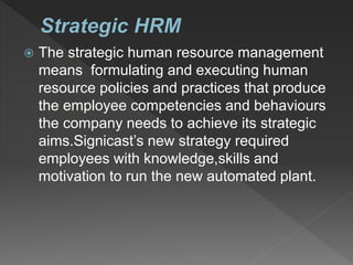  The strategic human resource management
means formulating and executing human
resource policies and practices that produce
the employee competencies and behaviours
the company needs to achieve its strategic
aims.Signicast’s new strategy required
employees with knowledge,skills and
motivation to run the new automated plant.
 