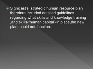  Signicast’s strategic human resource plan
therefore included detailed guidelines
regarding what skills and knowledge,training
,and skills-“human capital”-in place,the new
plant could not function.
 