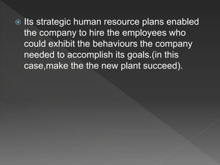  Its strategic human resource plans enabled
the company to hire the employees who
could exhibit the behaviours the company
needed to accomplish its goals.(in this
case,make the the new plant succeed).
 