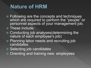 Following are the concepts and techniques
which are required to perform the “people” or
personnel aspects of your management job.
 These include:
 Conducting job analyses(determining the
nature of each employee’s job)
 Planning labor needs and recruiting job
candidates
 Selecting job candidates
 Orienting and training new employees
 
