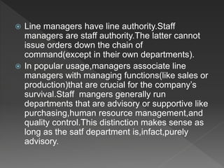  Line managers have line authority.Staff
managers are staff authority.The latter cannot
issue orders down the chain of
command(except in their own departments).
 In popular usage,managers associate line
managers with managing functions(like sales or
production)that are crucial for the company’s
survival.Staff mangers generally run
departments that are advisory or supportive like
purchasing,human resource management,and
quality control.This distinction makes sense as
long as the satf department is,infact,purely
advisory.
 