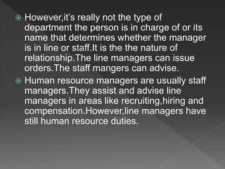  However,it’s really not the type of
department the person is in charge of or its
name that determines whether the manager
is in line or staff.It is the the nature of
relationship.The line managers can issue
orders.The staff mangers can advise.
 Human resource managers are usually staff
managers.They assist and advise line
managers in areas like recruiting,hiring and
compensation.However,line managers have
still human resource duties.
 