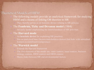  The following models provide an analytical framework for studying
HRM and a means of linking OB theories to HR
 They thereby serves as an heuristic device relating to HR policies
 The Fombrun, Tichy and Devanna model (1984)
 An early model emphasising the interrelatedness of HR activities
 The Harvard mode
 An heuristic device for explaining HR practices
 Has an analytical base (factors/stakeholders/choices) but links with attitudinal
features (commitment/competence)
 The Warwick model
 Extends the Harvard framework
 The five elements of the model are: outer context; inner context, business
strategy content, HRM context and HRM content
 Shows links between HR end environmental factors
 