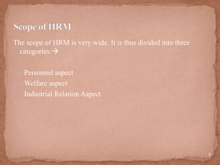 The scope of HRM is very wide. It is thus divided into three
categories:
A. Personnel aspect
B. Welfare aspect
C. Industrial Relation Aspect
6
 