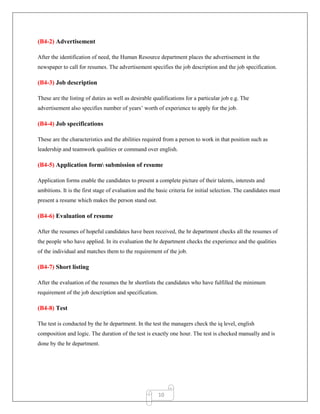 10
(B4-2) Advertisement
After the identification of need, the Human Resource department places the advertisement in the
newspaper to call for resumes. The advertisement specifies the job description and the job specification.
(B4-3) Job description
These are the listing of duties as well as desirable qualifications for a particular job e.g. The
advertisement also specifies number of years‟ worth of experience to apply for the job.
(B4-4) Job specifications
These are the characteristics and the abilities required from a person to work in that position such as
leadership and teamwork qualities or command over english.
(B4-5) Application form submission of resume
Application forms enable the candidates to present a complete picture of their talents, interests and
ambitions. It is the first stage of evaluation and the basic criteria for initial selection. The candidates must
present a resume which makes the person stand out.
(B4-6) Evaluation of resume
After the resumes of hopeful candidates have been received, the hr department checks all the resumes of
the people who have applied. In its evaluation the hr department checks the experience and the qualities
of the individual and matches them to the requirement of the job.
(B4-7) Short listing
After the evaluation of the resumes the hr shortlists the candidates who have fulfilled the minimum
requirement of the job description and specification.
(B4-8) Test
The test is conducted by the hr department. In the test the managers check the iq level, english
composition and logic. The duration of the test is exactly one hour. The test is checked manually and is
done by the hr department.
 