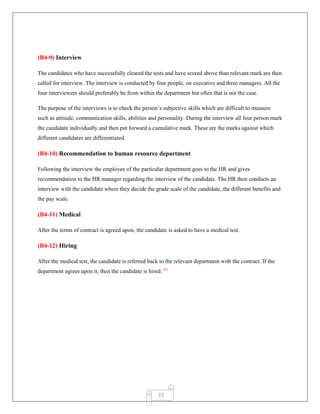 11
(B4-9) Interview
The candidates who have successfully cleared the tests and have scored above than relevant mark are then
called for interview. The interview is conducted by four people, on executive and three managers. All the
four interviewers should preferably be from within the department but often that is not the case.
The purpose of the interviews is to check the person‟s subjective skills which are difficult to measure
such as attitude, communication skills, abilities and personality. During the interview all four person mark
the candidate individually and then put forward a cumulative mark. These are the marks against which
different candidates are differentiated.
(B4-10) Recommendation to human resource department
Following the interview the employee of the particular department goes to the HR and gives
recommendation to the HR manager regarding the interview of the candidate. The HR then conducts an
interview with the candidate where they decide the grade scale of the candidate, the different benefits and
the pay scale.
(B4-11) Medical
After the terms of contract is agreed upon, the candidate is asked to have a medical test.
(B4-12) Hiring
After the medical test, the candidate is referred back to the relevant department with the contract. If the
department agrees upon it, then the candidate is hired. [8]
 