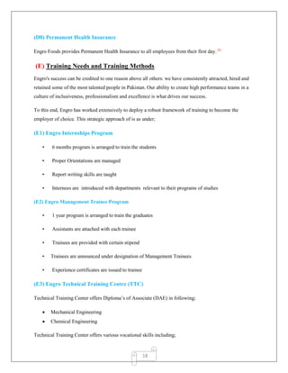 18
(D8) Permanent Health Insurance
Engro Foods provides Permanent Health Insurance to all employees from their first day. [8]
(E) Training Needs and Training Methods
Engro's success can be credited to one reason above all others: we have consistently attracted, hired and
retained some of the most talented people in Pakistan. Our ability to create high performance teams in a
culture of inclusiveness, professionalism and excellence is what drives our success.
To this end, Engro has worked extensively to deploy a robust framework of training to become the
employer of choice. This strategic approach of is as under;
(E1) Engro Internships Program
• 6 months program is arranged to train the students
• Proper Orientations are managed
• Report writing skills are taught
• Internees are introduced with departments relevant to their programs of studies
(E2) Engro Management Trainee Program
• 1 year program is arranged to train the graduates
• Assistants are attached with each trainee
• Trainees are provided with certain stipend
• Trainees are announced under designation of Management Trainees
• Experience certificates are issued to trainee
(E3) Engro Technical Training Centre (TTC)
Technical Training Center offers Diploma‟s of Associate (DAE) in following;
 Mechanical Engineering
 Chemical Engineering
Technical Training Center offers various vocational skills including;
 
