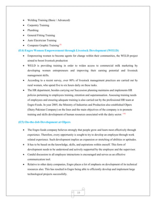 19
 Welding Training (Basic / Advanced)
 Carpentry Training
 Plumbing
 General Fitting Training
 Auto Electrician Training
 Computer Graphic Training [9]
(E4) Engro Women Empowerment through Livestock Development (WELD)
 Empowering women to become agents for change within their communities, the WELD project
aimed to boost livestock production
 WELD is providing training in order to widen access to commercial milk marketing by
developing women entrepreneurs and improving their earning potential and livestock
management skills.
 According to a recent survey, over 80% of livestock management practices are carried out by
rural women, who spend five to six hours daily on these tasks.
 The HR department, besides carrying out Succession planning maintains and implements HR
policies pertaining to employees training, retention and superannuation. Assessing training needs
of employees and ensuring adequate training is also carried out by the professional HR team at
Engro Foods. In year 2005, the Ministry of Industries and Production also established Olpers
(Dairy Pakistan Company) on the lines and the main objectives of the company is to promote
training and skills development of human resources associated with the dairy sector. [10]
(E5) On-the-Job Development at Olpers
 The Engro foods company believes strongly that people grow and learn most effectively through
experience. Therefore, every opportunity is sought to try to develop an employee through work
related experience. Such development implies an expansion or stretching of abilities or aptitudes.
 It has to be based on the knowledge, skills, and aspirations within oneself. This form of
development needs to be understood and actively supported by the employee and the supervisor.
 Candid discussion in all employee interactions is encouraged and serves as an effective
communication tool.
 Relative to other dairy companies, Engro places a lot of emphasis on development of its technical
resources also. This has resulted in Engro being able to efficiently develop and implement large
technological projects successfully.
 
