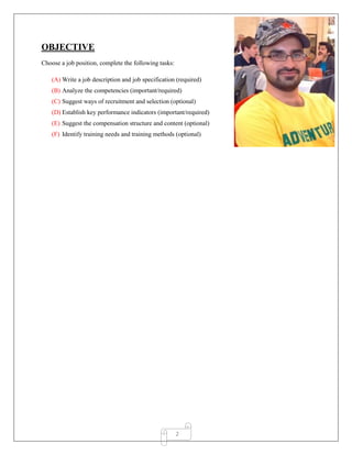 2
OBJECTIVE
Choose a job position, complete the following tasks:
(A) Write a job description and job specification (required)
(B) Analyze the competencies (important/required)
(C) Suggest ways of recruitment and selection (optional)
(D) Establish key performance indicators (important/required)
(E) Suggest the compensation structure and content (optional)
(F) Identify training needs and training methods (optional)
 