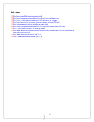 21
References:
[1] http://www.engrofoods.com/ourcompany.html
[2] http://www.managementstudyguide.com/job-description-specification.htm
[3] http://www.workforce.com/articles/sample-job-description-hr-manager
[4] http://www.bayt.com/en/job/human-resources-manager-in-kuwait-3202651/
[5] http://jobsnama.com/hr/job-for-hr-officer-at-engro-foods
[6] http://engro.com/wp-content/uploads/2012/03/Engro-Corp-Annual-Report-2012.pdf
[7] http://careers.engro.com/career/recruitment_process
[8] http://www.ukessays.com/essays/business/human-resources-management-of-engro-foods-business-
essay.php#ixzz2RjM1chxh
[9] http://www.engro.com/our-stories/?tab=2478
[10] http://www.engro.com/our-stories/?tab=2478
 