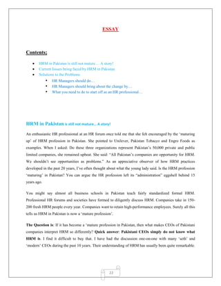 22
ESSAY
Contents;
 HRM in Pakistan is still not mature… A story!
 Current Issues being faced by HRM in Pakistan
 Solutions to the Problems
• HR Managers should do…
• HR Managers should bring about the change by…
• What you need to do to start off as an HR professional…
HRM in Pakistan is still not mature… A story!
An enthusiastic HR professional at an HR forum once told me that she felt encouraged by the „maturing
up‟ of HRM profession in Pakistan. She pointed to Unilever, Pakistan Tobacco and Engro Foods as
examples. When I asked: Do these three organizations represent Pakistan‟s 50,000 private and public
limited companies, she remained upbeat. She said: “All Pakistan‟s companies are opportunity for HRM.
We shouldn‟t see opportunities as problems.” As an appreciative observer of how HRM practices
developed in the past 20 years, I‟ve often thought about what the young lady said. Is the HRM profession
„maturing‟ in Pakistan? You can argue the HR profession left its “administration” eggshell behind 15
years ago.
You might say almost all business schools in Pakistan teach fairly standardized formal HRM.
Professional HR forums and societies have formed to diligently discuss HRM. Companies take in 150-
200 fresh HRM people every year. Companies want to retain high-performance employees. Surely all this
tells us HRM in Pakistan is now a „mature profession‟.
The Question is: If it has become a „mature profession in Pakistan, then what makes CEOs of Pakistani
companies interpret HRM so differently? Quick answer: Pakistani CEOs simply do not know what
HRM is. I find it difficult to buy that. I have had the discussion one-on-one with many „seth‟ and
„modern‟ CEOs during the past 10 years. Their understanding of HRM has usually been quite remarkable.
 