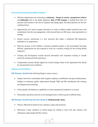 24
Current Issues being faced by HRM in Pakistan
 Pakistani organizations are witnessing a continuous change in systems, management cultures
and philosophy due to the global alignment. Role of HR manager is shifting from that of a
protector and screener to the role of a planner and change agent. Personnel directors are the new
corporate heroes.
 Organizations now need to prepare themselves in order to address people centered issues with
commitment from the top management, with renewed thrust on HR issues, more particularly on
training.
 Human resource outsourcing is a new accession that makes a traditional HR department
redundant in an organization.
 With the increase of job mobility, recruiting competent people is also increasingly becoming
difficult; organizations are also required to work out a retention strategy for the existing skilled
manpower.
 Training and development extends beyond information and orientation training to include
sensitivity training and field experiences.
 Compensation systems should support the overall strategic intent of the organization but should
be customized for local conditions.
Solutions to the Problems
HR Managers should do the following things to ensure success;
 Employ innovative reward plans that recognize employee contributions and grant enhancements.
Indulge in continuous quality improvement through TQM and HR contributions like training,
development and counseling.
 Utilize people with distinctive capabilities to create unsurpassed competence in an area.
 Decentralize operations and rely on self-managed teams to deliver goods in difficult times.
HR Managers should bring about the change by thinking deeply about;
 Policies- HR policies based on trust, openness, equity and consensus.
 Motivation- Create conditions in which people are willing to work with zeal, initiative and
enthusiasm; make people feel like winners.
 