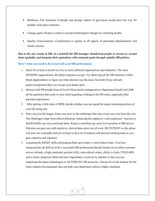 25
 Relations- Fair treatment of people and prompt redress of grievances would pave the way for
healthy work-place relations.
 Change agent- Prepare workers to accept technological changes by clarifying doubts.
 Quality Consciousness- Commitment to quality in all aspects of personnel administration will
ensure success.
Due to the new trends in HR, in a nutshell the HR manager should treat people as resources, reward
them equitably, and integrate their aspirations with corporate goals through suitable HR policies.
Here’s what you need to do to start off as an HR professional;
1. Intern for at least a month in a two or more different organizations and industries. The more
DIVERSE organizations, the better exposure you get. Try observing all the HR functions within
these organizations to figure out what interests you the most. Get hold of any relevant
project/assignment that you can get your hands upon.
2. Interact with HR people from all levels (from junior management to department heads) and ASK
all the questions that come to your mind regarding working in the HR arena, especially their
personal experiences.
3. After getting a little taste of HRM, decide whether you can spend the major remaining portion of
your life doing this.
4. Once you join the league, keep your eyes on the challenges that may come your way from day one.
The challenges range from ethical dilemmas, balancing the employer‟s and employees‟ interests to
MANAGING our own emotional labor. Keep in mind that any entry level position in HR here in
Pakistan can pose you with repetitive, clerical/data-entry sort of work. BE PATIENT as this phase
will pass out eventually and you will get to do a lot of analysis and decision-making tasks as you
gain expertise and exposure.
5. Acquiring the RIGHT skills and keeping them up-to-date is vital in these times. Your key
characteristics & skill-set to be a successful HR professional should include an excellent customer
service attitude, a high emotional quotient (EQ), clear ethical values, ability to learn, UNLEARN
and re-learn, analytical skills and most importantly a tech-savvy mindset so that you can
implement the latest technologies to AUTOMATE HR processes. Always be on the lookout for the
latest industry developments that can help your department achieve higher standards.
 